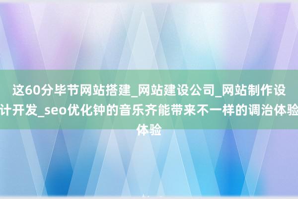 这60分毕节网站搭建_网站建设公司_网站制作设计开发_seo优化钟的音乐齐能带来不一样的调治体验
